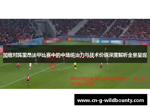 加维对阵里昂法甲比赛中的中场统治力与战术价值深度解析全景呈现