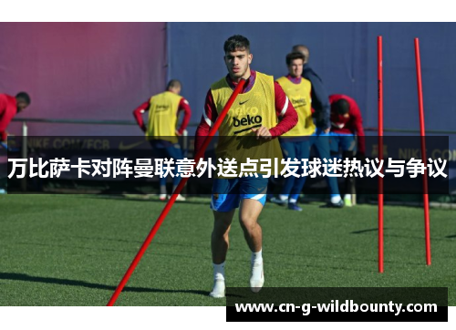 万比萨卡对阵曼联意外送点引发球迷热议与争议